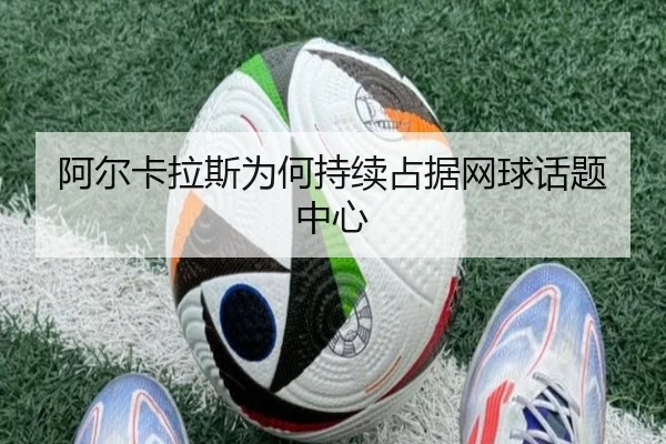 阿尔卡拉斯为何持续占据网球话题中心