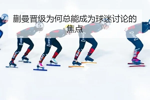 蒯曼晋级为何总能成为球迷讨论的焦点